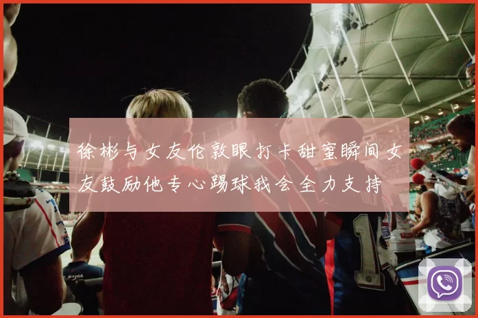 徐彬与女友伦敦眼打卡甜蜜瞬间女友鼓励他专心踢球我会全力支持