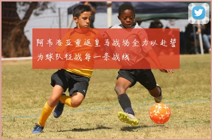 阿韦洛亚重返皇马战场全力以赴誓为球队征战每一条战线