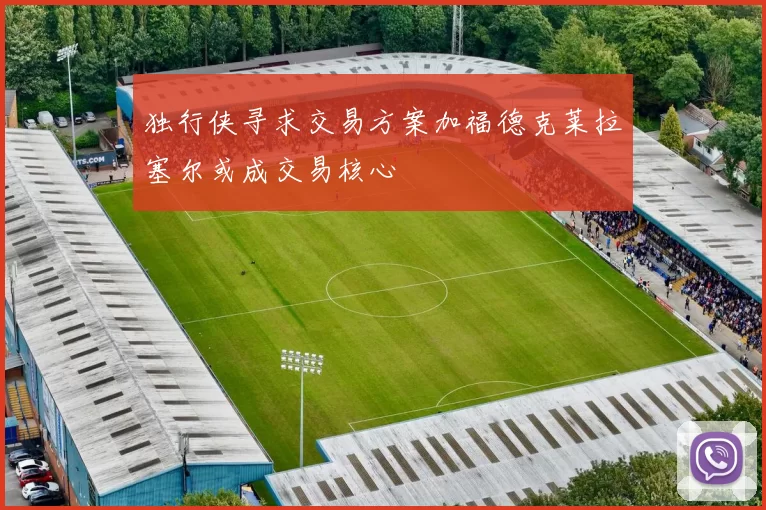独行侠寻求交易方案加福德克莱拉塞尔或成交易核心