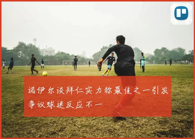 诺伊尔谈拜仁实力称最佳之一引发争议球迷反应不一